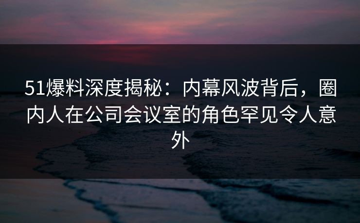 51爆料深度揭秘:内幕风波背后,圈内人在公司会议室的角色罕见令人意外 51爆料深度揭秘:内幕风波背后,圈内人在公司会议室的角色罕见令人意外