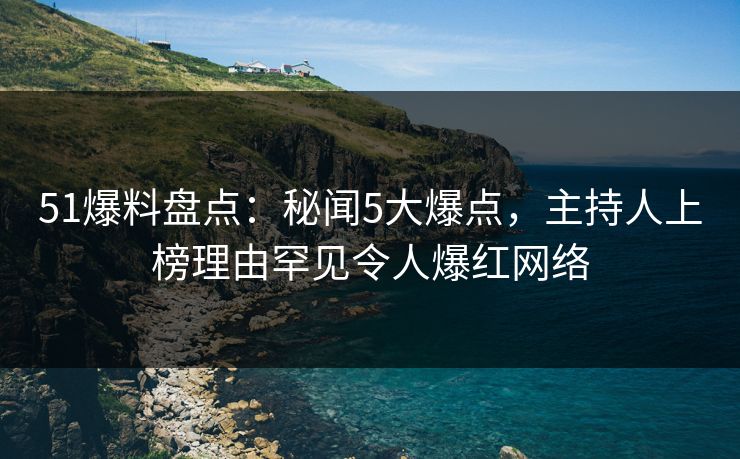 51爆料盘点：秘闻5大爆点，主持人上榜理由罕见令人爆红网络
