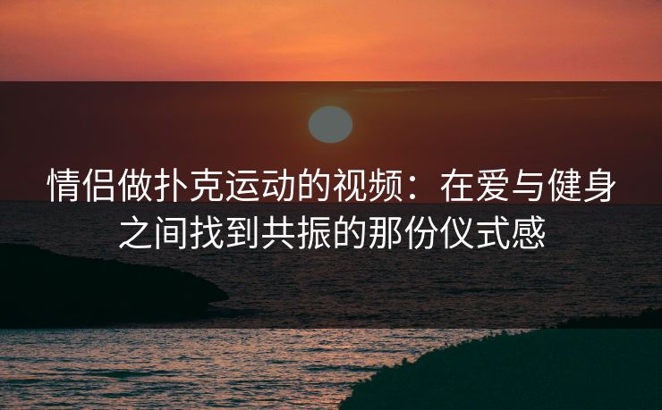 情侣做扑克运动的视频：在爱与健身之间找到共振的那份仪式感