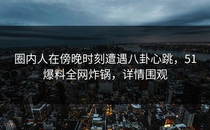 圈内人在傍晚时刻遭遇八卦心跳，51爆料全网炸锅，详情围观