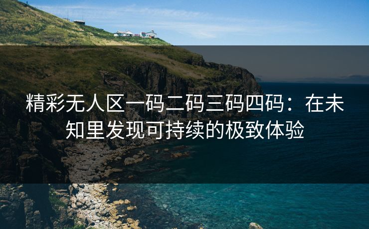 精彩无人区一码二码三码四码：在未知里发现可持续的极致体验