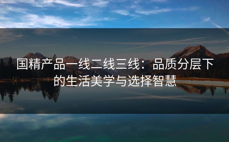 国精产品一线二线三线：品质分层下的生活美学与选择智慧