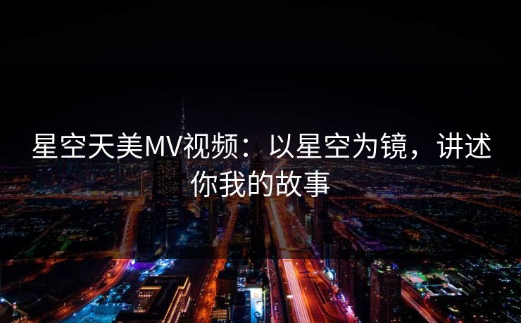 星空天美MV视频:以星空为镜,讲述你我的故事 星空天美MV视频:以星空为镜,讲述你我的故事