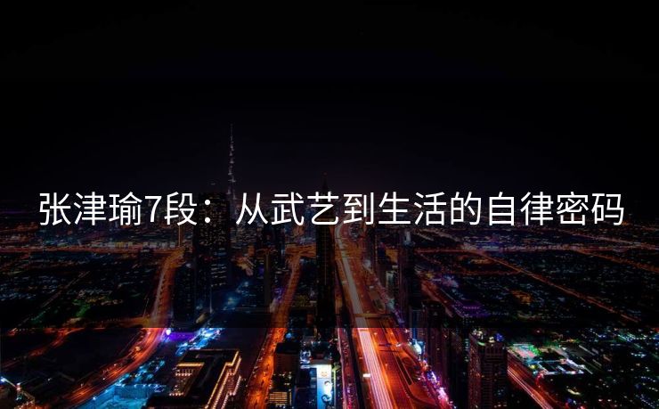 张津瑜7段:从武艺到生活的自律密码 张津瑜7段:从武艺到生活的自律密码