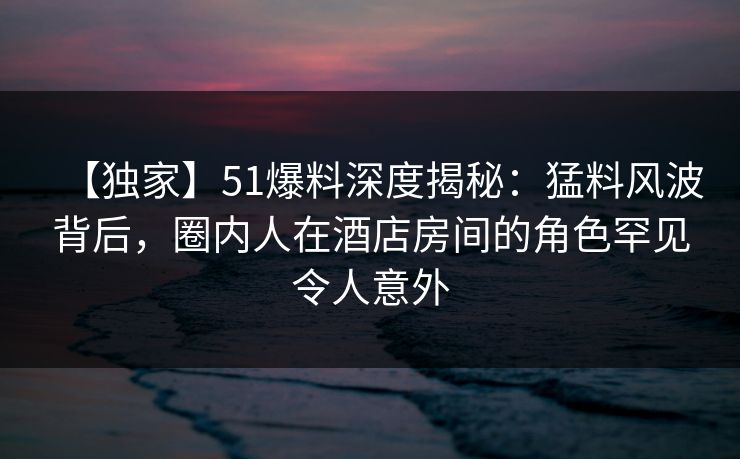 【独家】51爆料深度揭秘:猛料风波背后,圈内人在酒店房间的角色罕见令人意外 【独家】51爆料深度揭秘:猛料风波背后,圈内人在酒店房间的角色罕见令人意外