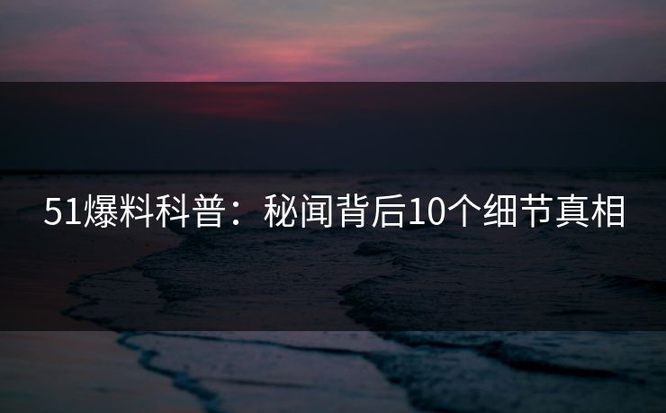 51爆料科普：秘闻背后10个细节真相