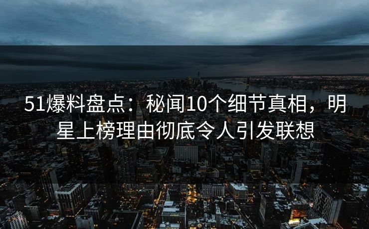 51爆料盘点：秘闻10个细节真相，明星上榜理由彻底令人引发联想