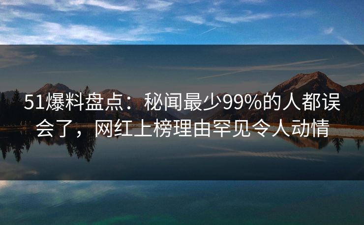 51爆料盘点：秘闻最少99%的人都误会了，网红上榜理由罕见令人动情