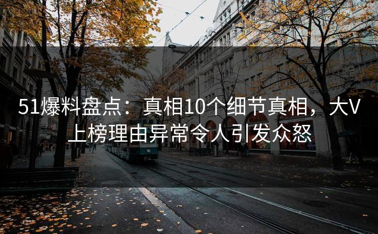 51爆料盘点：真相10个细节真相，大V上榜理由异常令人引发众怒