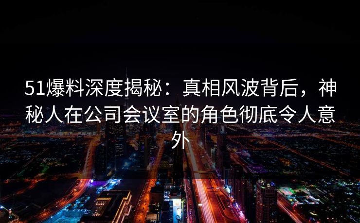 51爆料深度揭秘：真相风波背后，神秘人在公司会议室的角色彻底令人意外