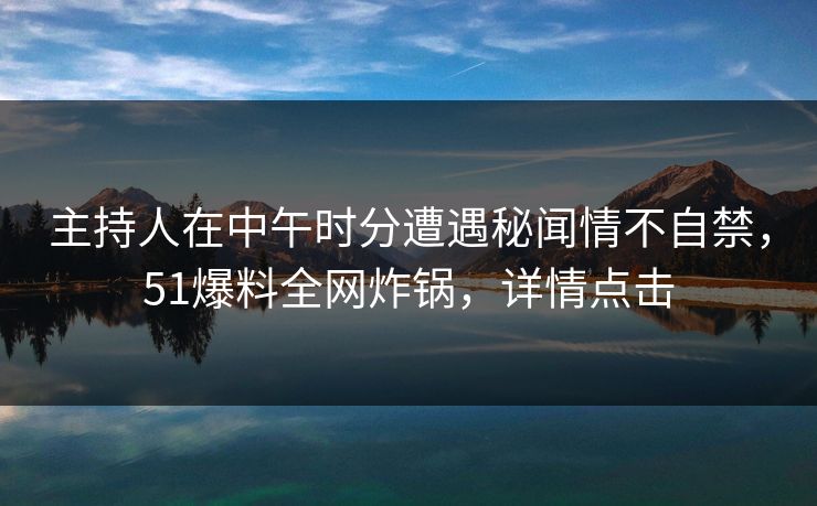 主持人在中午时分遭遇秘闻情不自禁，51爆料全网炸锅，详情点击
