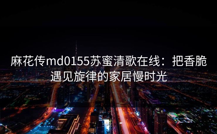 麻花传md0155苏蜜清歌在线:把香脆遇见旋律的家居慢时光 麻花传md0155苏蜜清歌在线:把香脆遇见旋律的家居慢时光