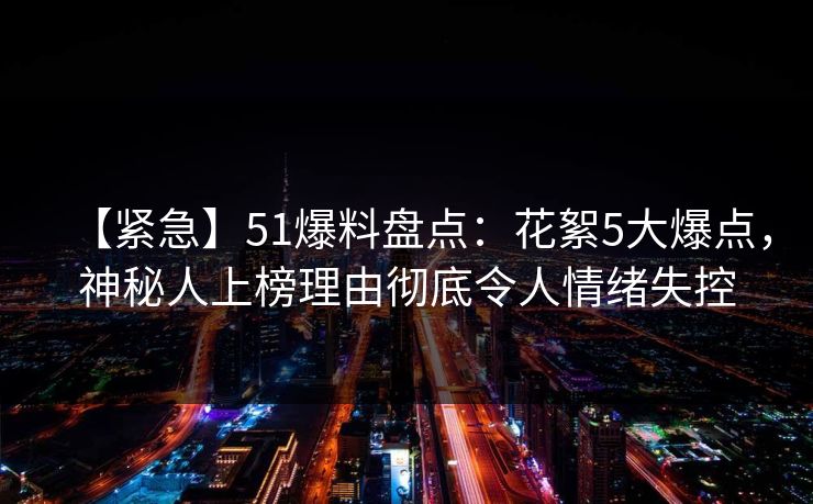 【紧急】51爆料盘点：花絮5大爆点，神秘人上榜理由彻底令人情绪失控