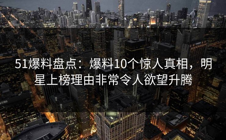 51爆料盘点：爆料10个惊人真相，明星上榜理由非常令人欲望升腾