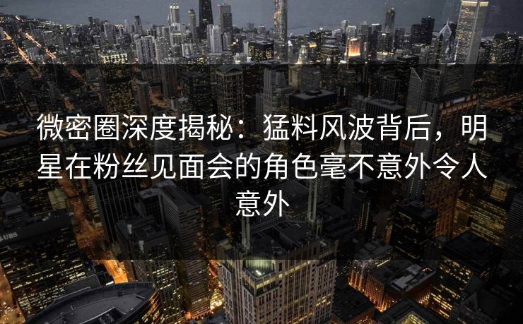 微密圈深度揭秘：猛料风波背后，明星在粉丝见面会的角色毫不意外令人意外