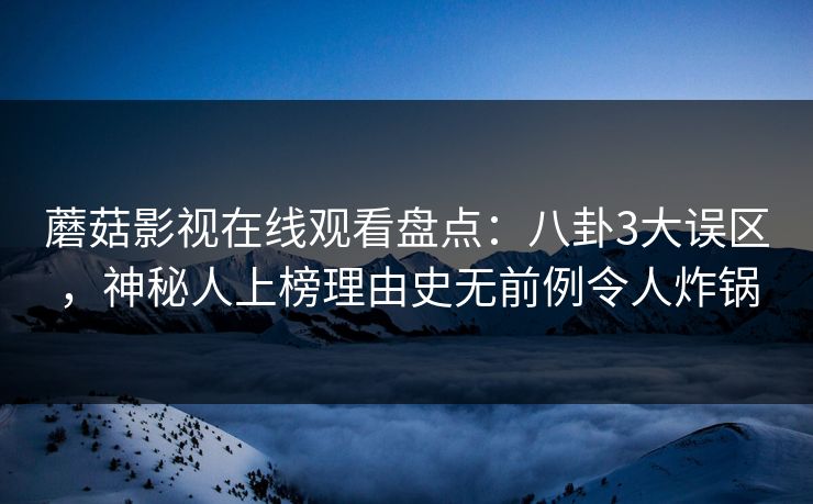 蘑菇影视在线观看盘点：八卦3大误区，神秘人上榜理由史无前例令人炸锅