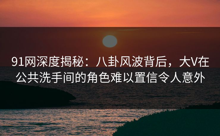 91网深度揭秘：八卦风波背后，大V在公共洗手间的角色难以置信令人意外