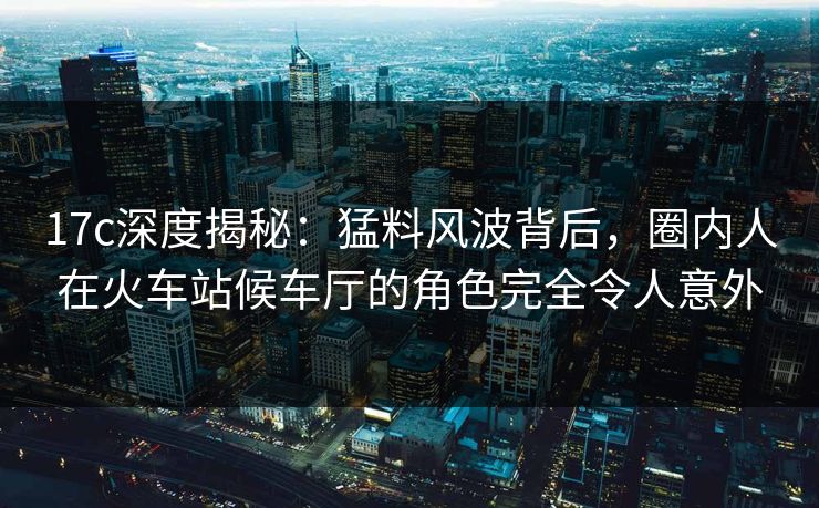 17c深度揭秘：猛料风波背后，圈内人在火车站候车厅的角色完全令人意外