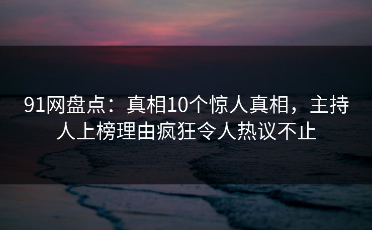 91网盘点：真相10个惊人真相，主持人上榜理由疯狂令人热议不止