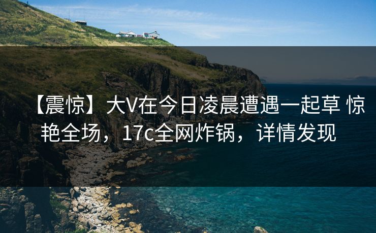 【震惊】大V在今日凌晨遭遇一起草 惊艳全场，17c全网炸锅，详情发现