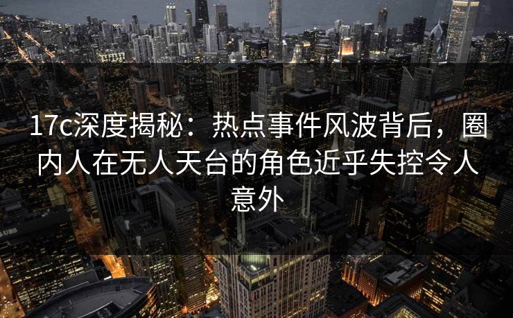 17c深度揭秘：热点事件风波背后，圈内人在无人天台的角色近乎失控令人意外