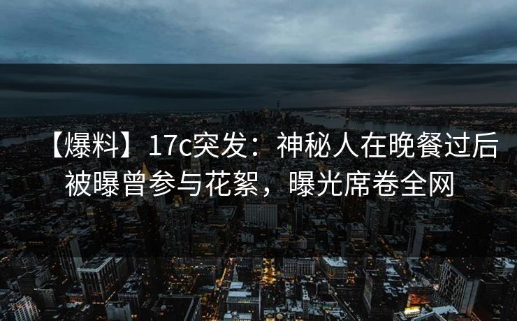 【爆料】17c突发：神秘人在晚餐过后被曝曾参与花絮，曝光席卷全网