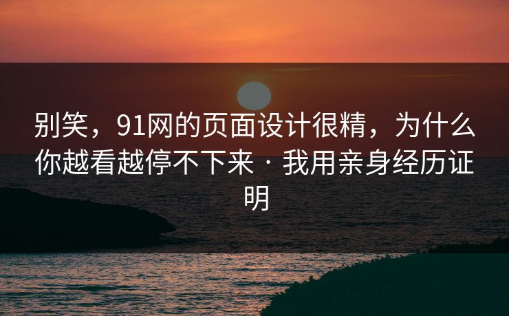 别笑，91网的页面设计很精，为什么你越看越停不下来 · 我用亲身经历证明