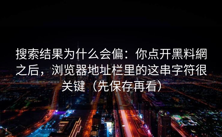 搜索结果为什么会偏：你点开黑料網之后，浏览器地址栏里的这串字符很关键（先保存再看）