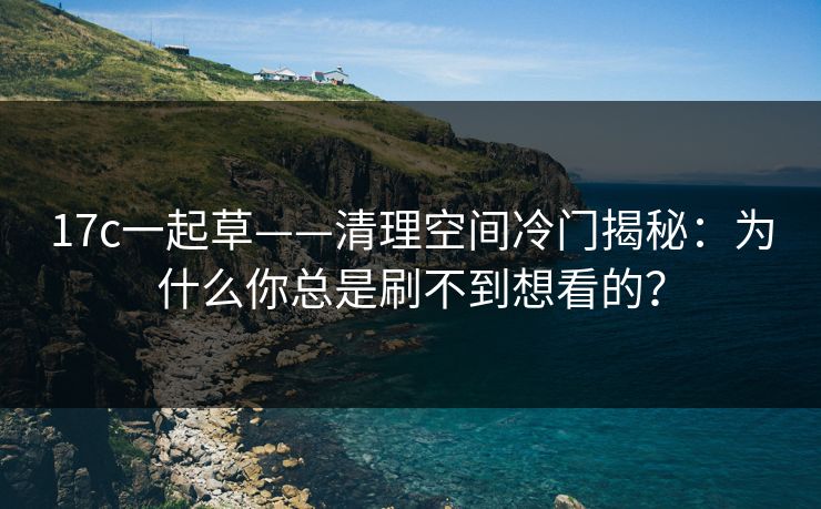 17c一起草——清理空间冷门揭秘:为什么你总是刷不到想看的? 17c一起草——清理空间冷门揭秘:为什么你总是刷不到想看的?