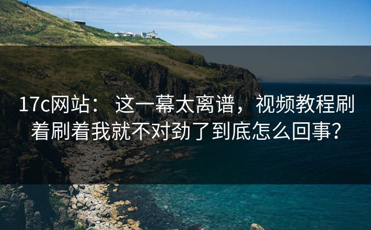 17c网站： 这一幕太离谱，视频教程刷着刷着我就不对劲了到底怎么回事？