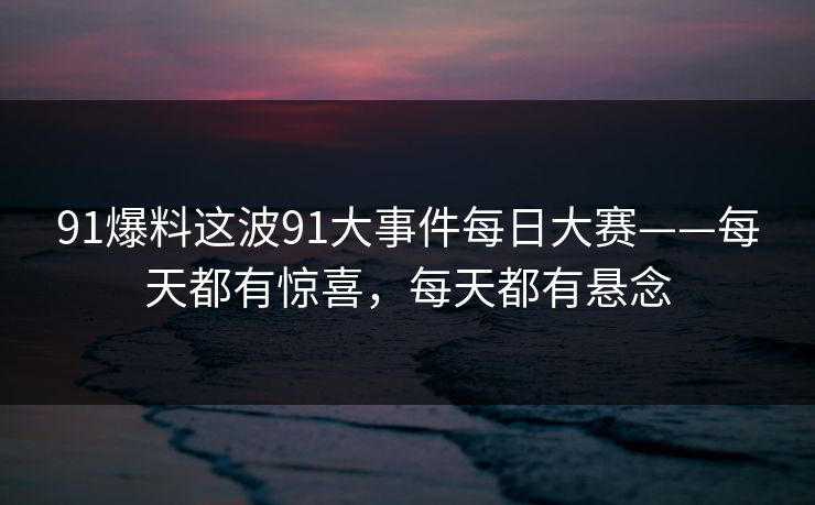 91爆料这波91大事件每日大赛——每天都有惊喜，每天都有悬念