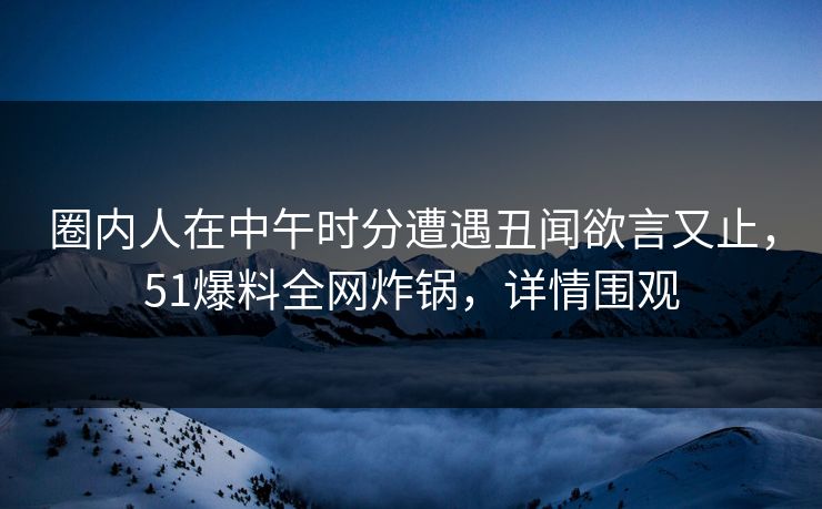 圈内人在中午时分遭遇丑闻欲言又止，51爆料全网炸锅，详情围观