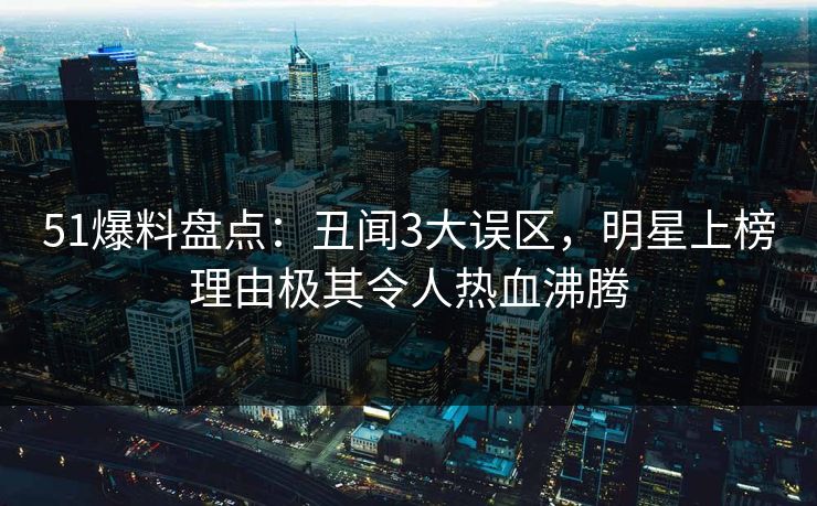 51爆料盘点：丑闻3大误区，明星上榜理由极其令人热血沸腾