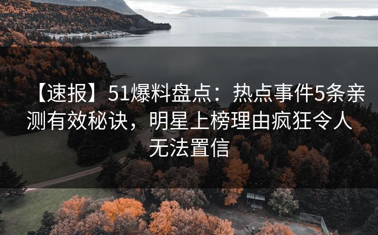 【速报】51爆料盘点：热点事件5条亲测有效秘诀，明星上榜理由疯狂令人无法置信