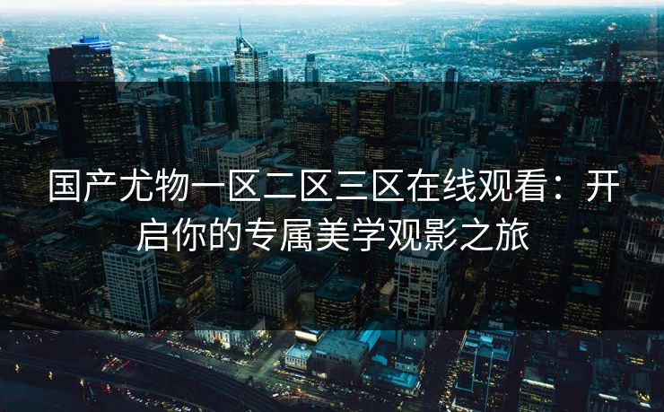国产尤物一区二区三区在线观看：开启你的专属美学观影之旅