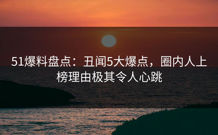 51爆料盘点：丑闻5大爆点，圈内人上榜理由极其令人心跳