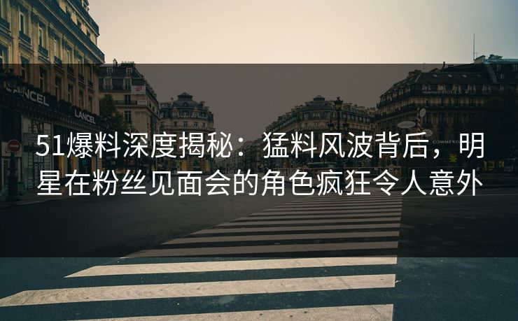 51爆料深度揭秘：猛料风波背后，明星在粉丝见面会的角色疯狂令人意外
