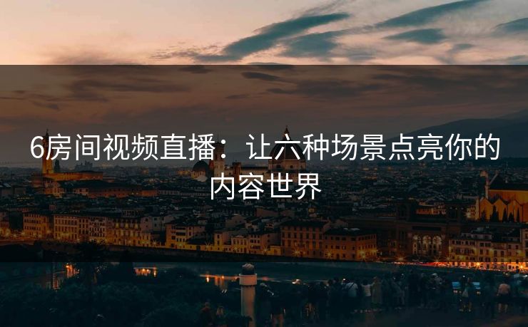 6房间视频直播：让六种场景点亮你的内容世界