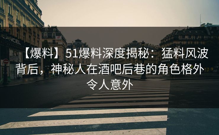 【爆料】51爆料深度揭秘：猛料风波背后，神秘人在酒吧后巷的角色格外令人意外